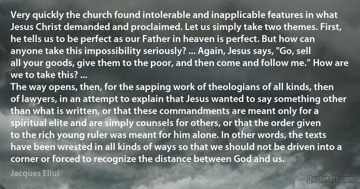 Very quickly the church found intolerable and inapplicable features in what Jesus Christ demanded and proclaimed. Let us simply take two themes. First, he tells us to be perfect as our Father in heaven is perfect. But how can anyone take this impossibility seriously? ... Again, Jesus says, "Go, sell all your goods, give them to the poor, and then come and follow me.” How are we to take this? ...
The way opens, then, for the sapping work of theologians of all kinds, then of lawyers, in an attempt to explain that Jesus wanted to say something other than what is written, or that these commandments are meant only for a spiritual elite and are simply counsels for others, or that the order given to the rich young ruler was meant for him alone. In other words, the texts have been wrested in all kinds of ways so that we should not be driven into a corner or forced to recognize the distance between God and us. (Jacques Ellul)