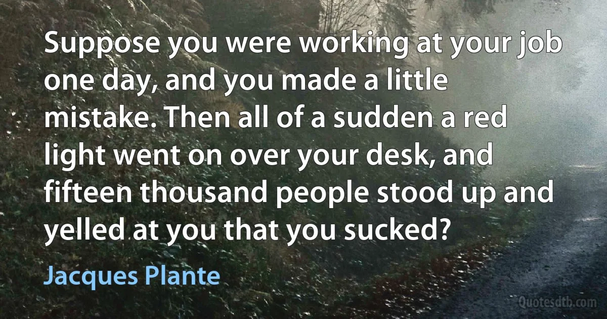 Suppose you were working at your job one day, and you made a little mistake. Then all of a sudden a red light went on over your desk, and fifteen thousand people stood up and yelled at you that you sucked? (Jacques Plante)