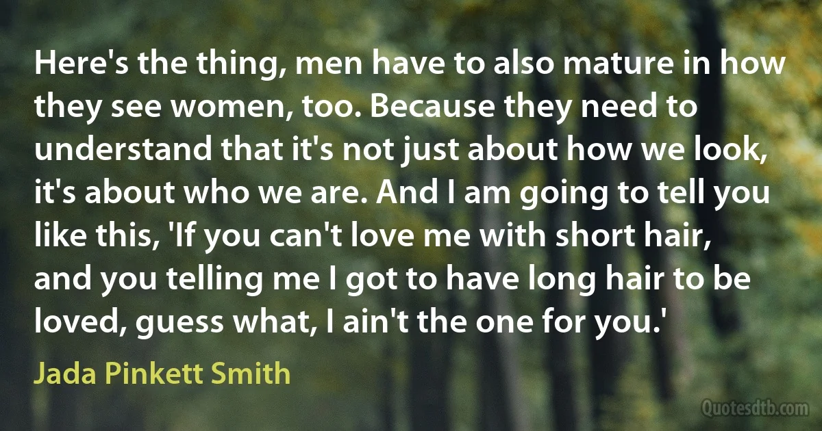 Here's the thing, men have to also mature in how they see women, too. Because they need to understand that it's not just about how we look, it's about who we are. And I am going to tell you like this, 'If you can't love me with short hair, and you telling me I got to have long hair to be loved, guess what, I ain't the one for you.' (Jada Pinkett Smith)