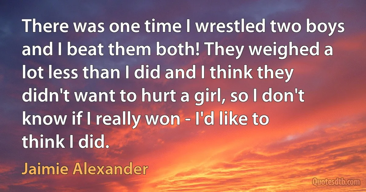 There was one time I wrestled two boys and I beat them both! They weighed a lot less than I did and I think they didn't want to hurt a girl, so I don't know if I really won - I'd like to think I did. (Jaimie Alexander)