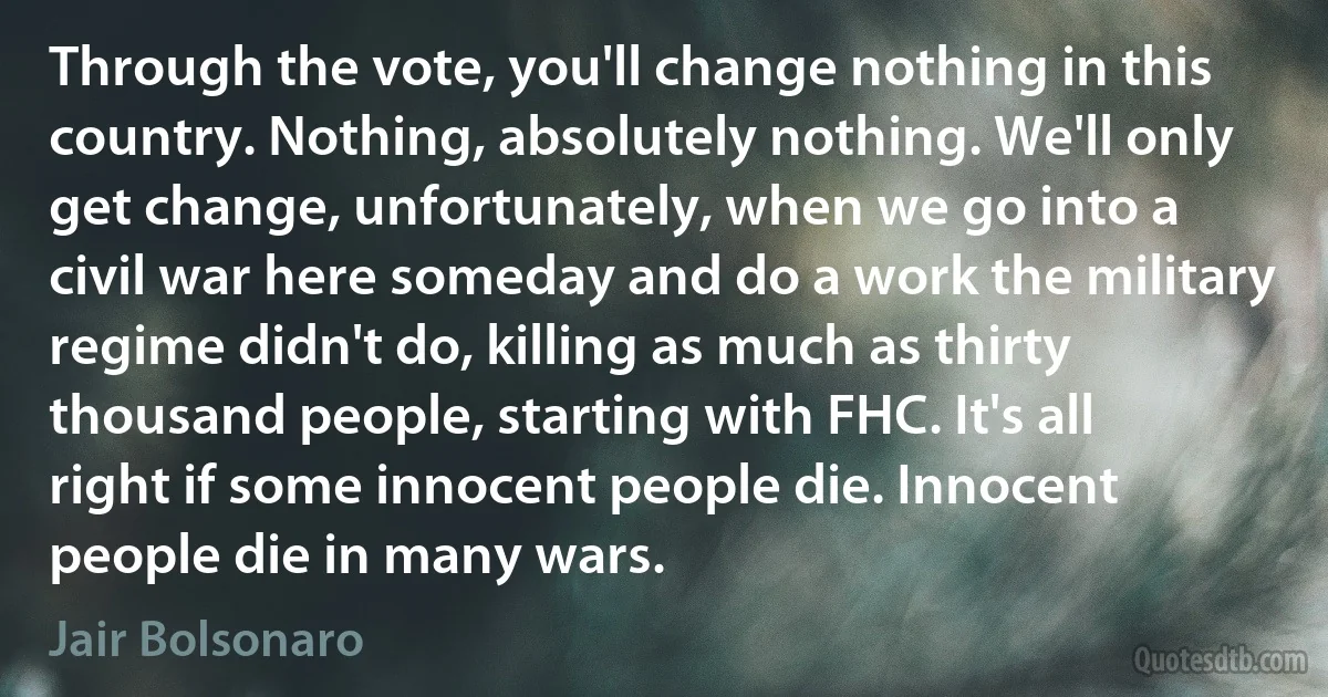 Through the vote, you'll change nothing in this country. Nothing, absolutely nothing. We'll only get change, unfortunately, when we go into a civil war here someday and do a work the military regime didn't do, killing as much as thirty thousand people, starting with FHC. It's all right if some innocent people die. Innocent people die in many wars. (Jair Bolsonaro)