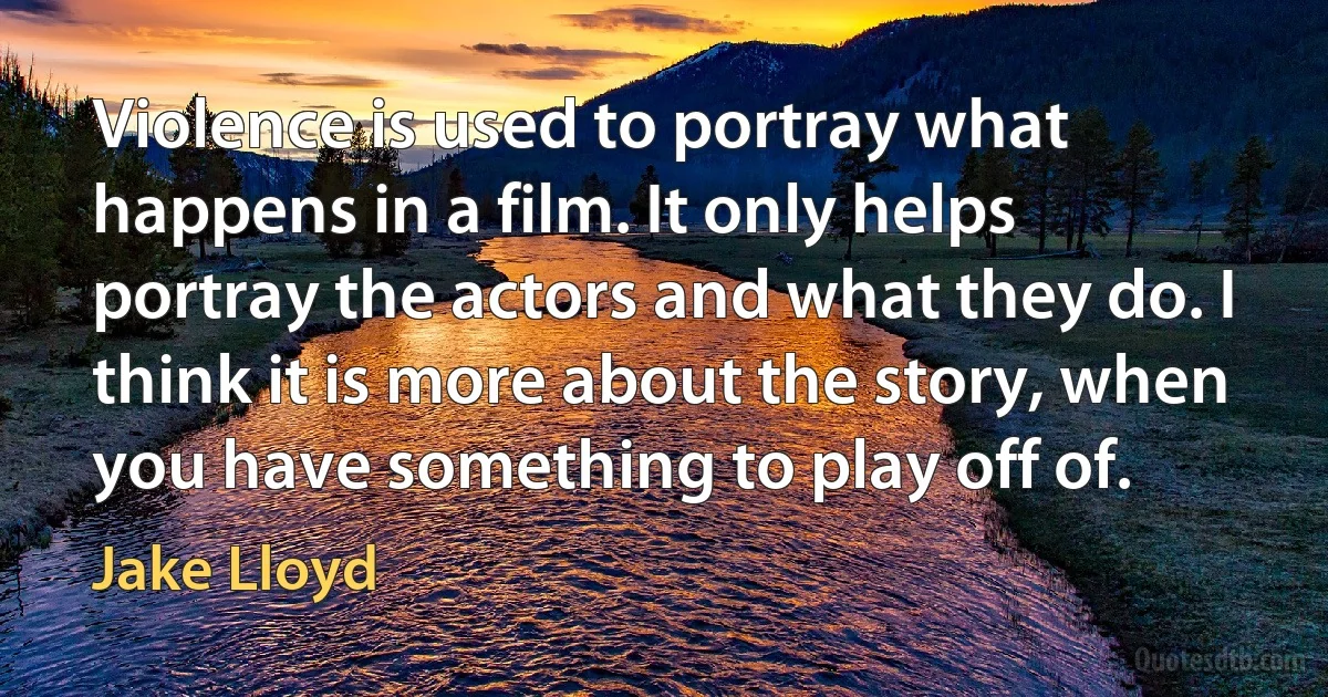 Violence is used to portray what happens in a film. It only helps portray the actors and what they do. I think it is more about the story, when you have something to play off of. (Jake Lloyd)