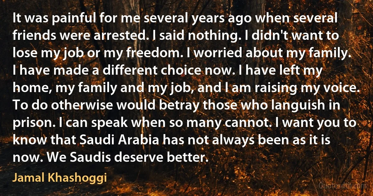 It was painful for me several years ago when several friends were arrested. I said nothing. I didn't want to lose my job or my freedom. I worried about my family.
I have made a different choice now. I have left my home, my family and my job, and I am raising my voice. To do otherwise would betray those who languish in prison. I can speak when so many cannot. I want you to know that Saudi Arabia has not always been as it is now. We Saudis deserve better. (Jamal Khashoggi)