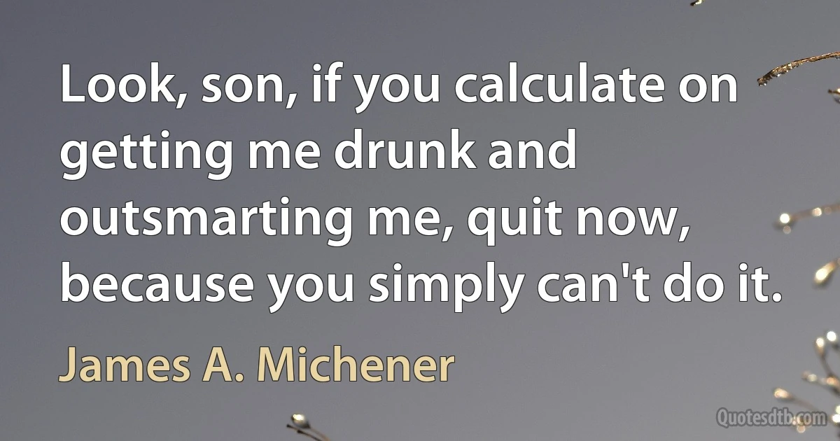 Look, son, if you calculate on getting me drunk and outsmarting me, quit now, because you simply can't do it. (James A. Michener)