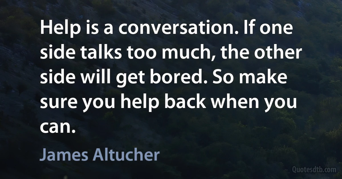 Help is a conversation. If one side talks too much, the other side will get bored. So make sure you help back when you can. (James Altucher)