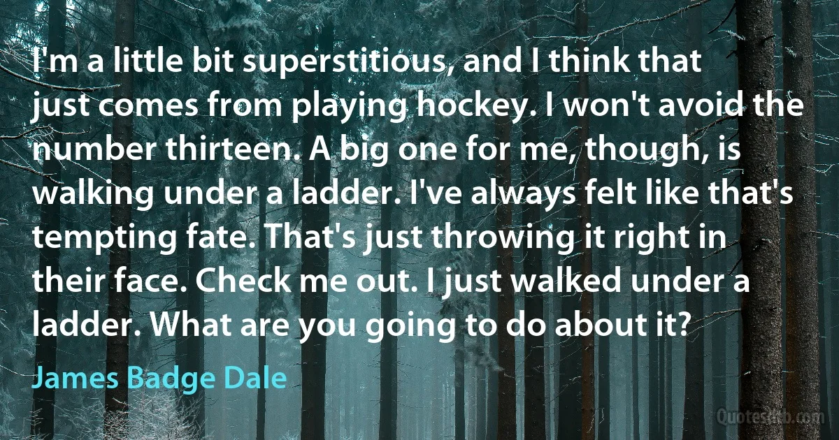 I'm a little bit superstitious, and I think that just comes from playing hockey. I won't avoid the number thirteen. A big one for me, though, is walking under a ladder. I've always felt like that's tempting fate. That's just throwing it right in their face. Check me out. I just walked under a ladder. What are you going to do about it? (James Badge Dale)