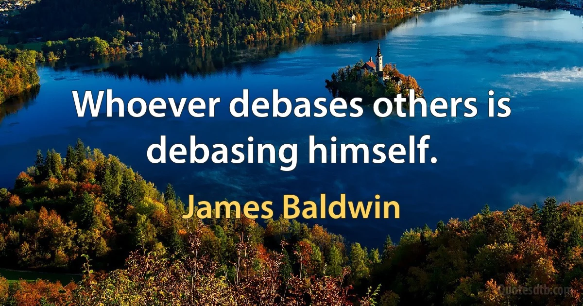 Whoever debases others is debasing himself. (James Baldwin)