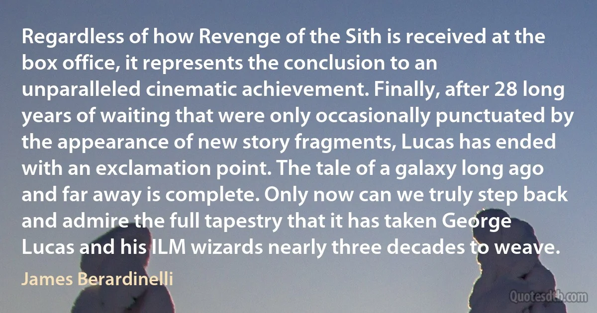 Regardless of how Revenge of the Sith is received at the box office, it represents the conclusion to an unparalleled cinematic achievement. Finally, after 28 long years of waiting that were only occasionally punctuated by the appearance of new story fragments, Lucas has ended with an exclamation point. The tale of a galaxy long ago and far away is complete. Only now can we truly step back and admire the full tapestry that it has taken George Lucas and his ILM wizards nearly three decades to weave. (James Berardinelli)