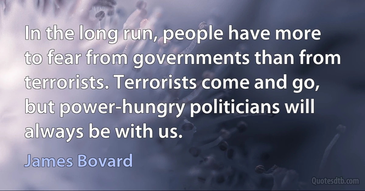 In the long run, people have more to fear from governments than from terrorists. Terrorists come and go, but power-hungry politicians will always be with us. (James Bovard)