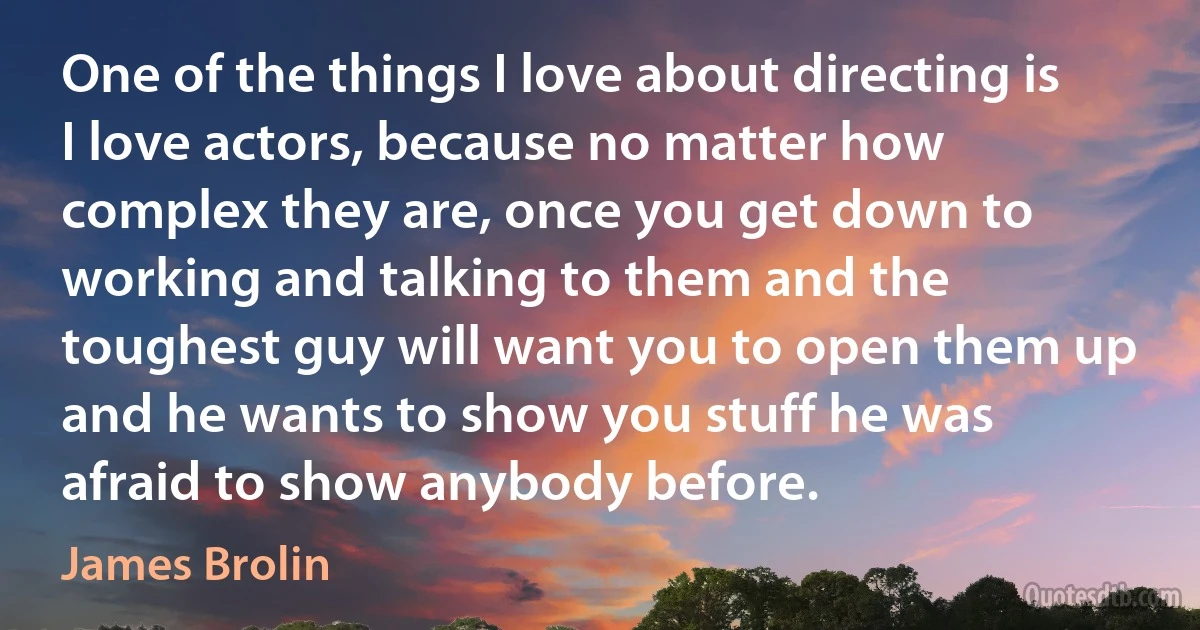 One of the things I love about directing is I love actors, because no matter how complex they are, once you get down to working and talking to them and the toughest guy will want you to open them up and he wants to show you stuff he was afraid to show anybody before. (James Brolin)