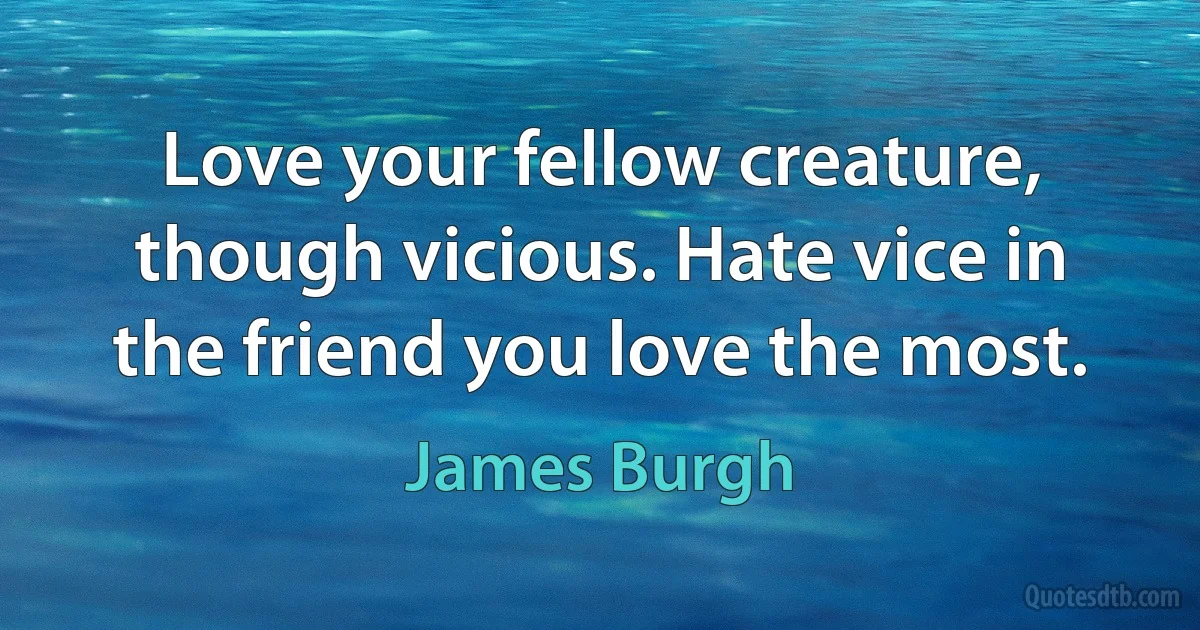 Love your fellow creature, though vicious. Hate vice in the friend you love the most. (James Burgh)