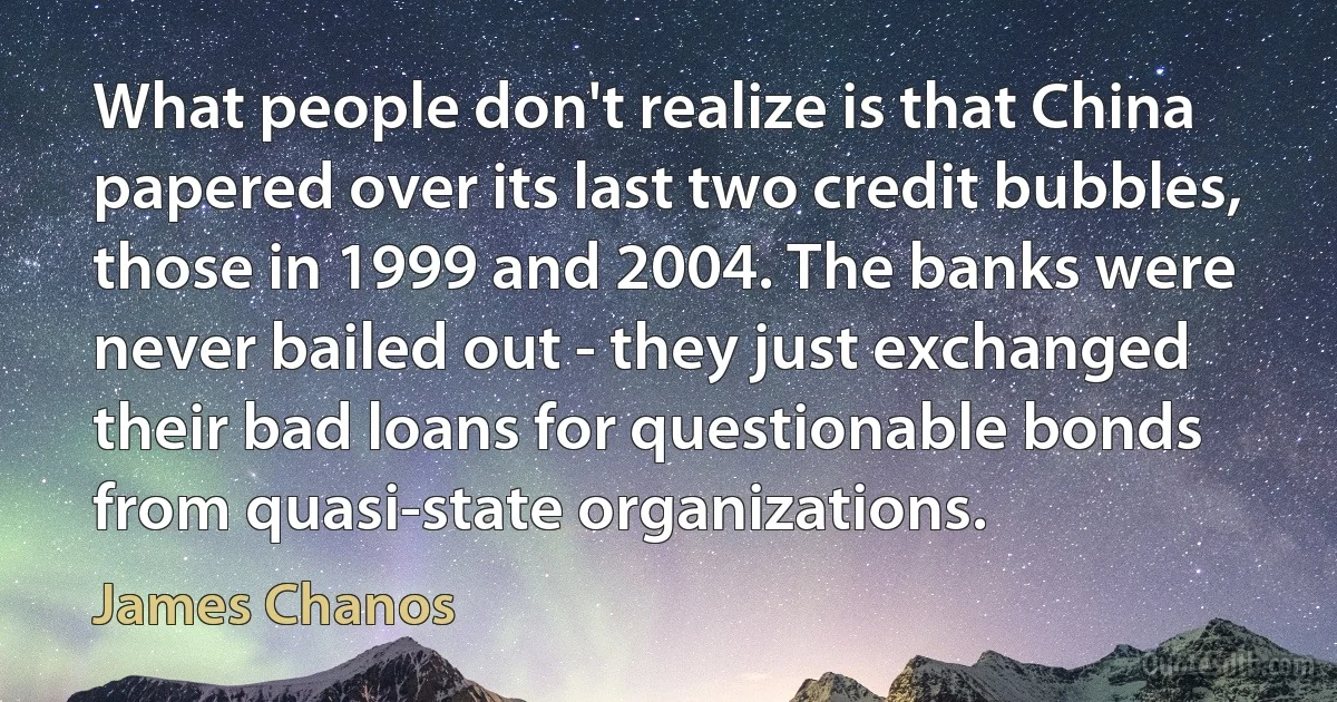 What people don't realize is that China papered over its last two credit bubbles, those in 1999 and 2004. The banks were never bailed out - they just exchanged their bad loans for questionable bonds from quasi-state organizations. (James Chanos)