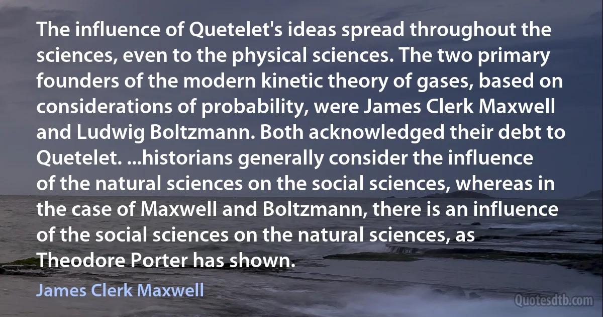 The influence of Quetelet's ideas spread throughout the sciences, even to the physical sciences. The two primary founders of the modern kinetic theory of gases, based on considerations of probability, were James Clerk Maxwell and Ludwig Boltzmann. Both acknowledged their debt to Quetelet. ...historians generally consider the influence of the natural sciences on the social sciences, whereas in the case of Maxwell and Boltzmann, there is an influence of the social sciences on the natural sciences, as Theodore Porter has shown. (James Clerk Maxwell)