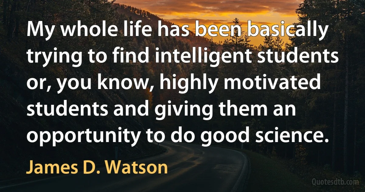 My whole life has been basically trying to find intelligent students or, you know, highly motivated students and giving them an opportunity to do good science. (James D. Watson)