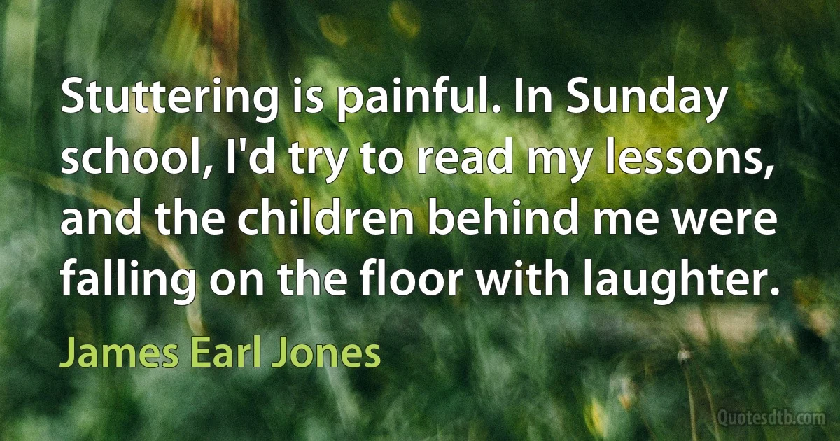 Stuttering is painful. In Sunday school, I'd try to read my lessons, and the children behind me were falling on the floor with laughter. (James Earl Jones)