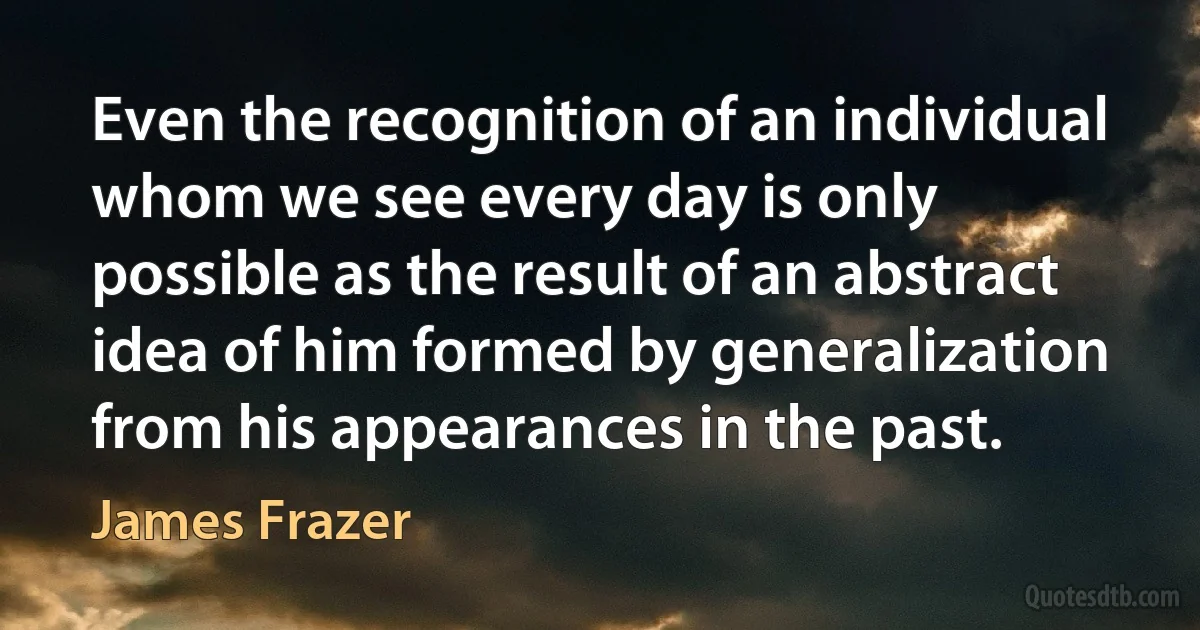 Even the recognition of an individual whom we see every day is only possible as the result of an abstract idea of him formed by generalization from his appearances in the past. (James Frazer)