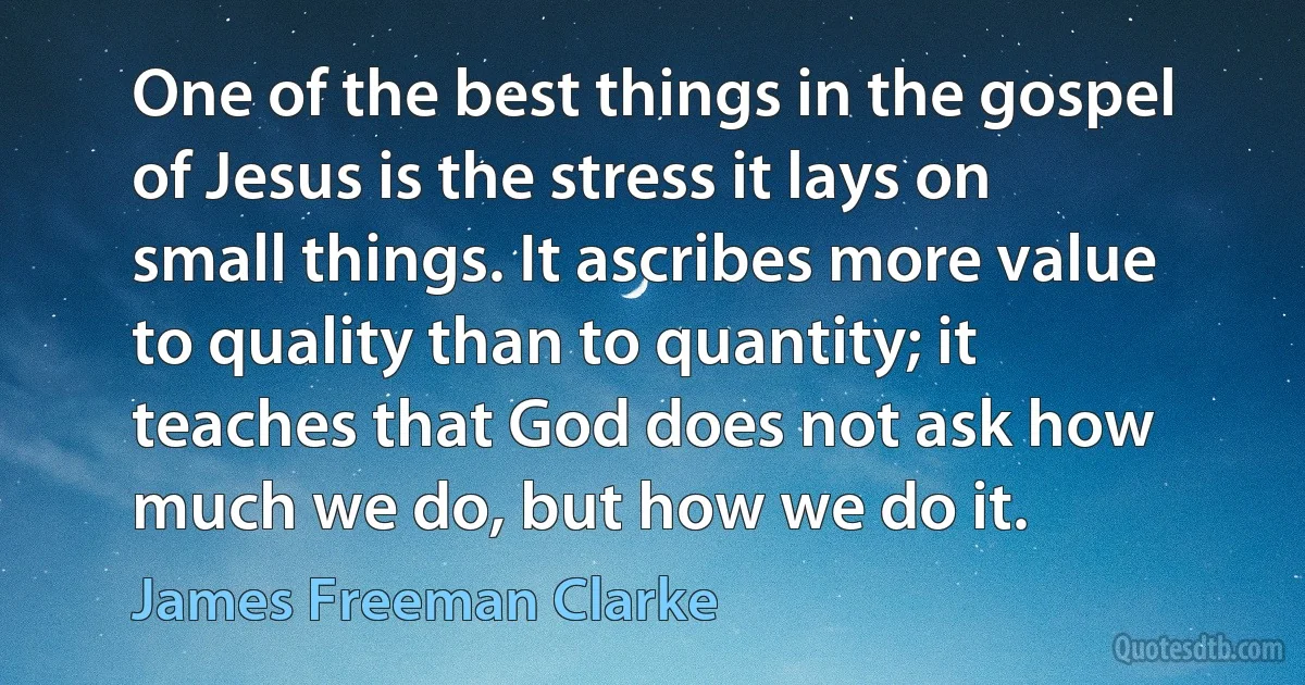 One of the best things in the gospel of Jesus is the stress it lays on small things. It ascribes more value to quality than to quantity; it teaches that God does not ask how much we do, but how we do it. (James Freeman Clarke)