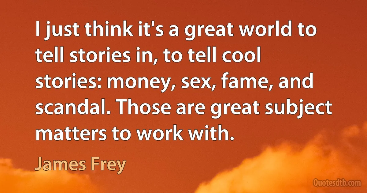 I just think it's a great world to tell stories in, to tell cool stories: money, sex, fame, and scandal. Those are great subject matters to work with. (James Frey)