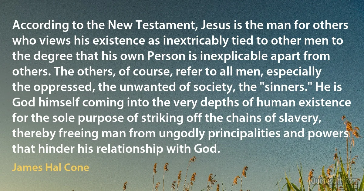 According to the New Testament, Jesus is the man for others who views his existence as inextricably tied to other men to the degree that his own Person is inexplicable apart from others. The others, of course, refer to all men, especially the oppressed, the unwanted of society, the "sinners." He is God himself coming into the very depths of human existence for the sole purpose of striking off the chains of slavery, thereby freeing man from ungodly principalities and powers that hinder his relationship with God. (James Hal Cone)