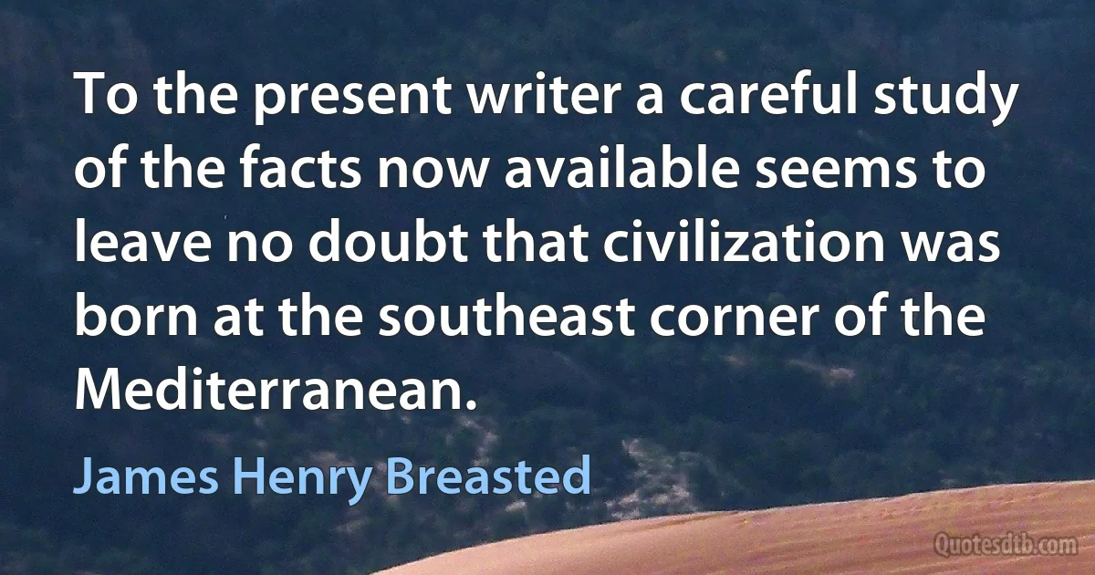 To the present writer a careful study of the facts now available seems to leave no doubt that civilization was born at the southeast corner of the Mediterranean. (James Henry Breasted)