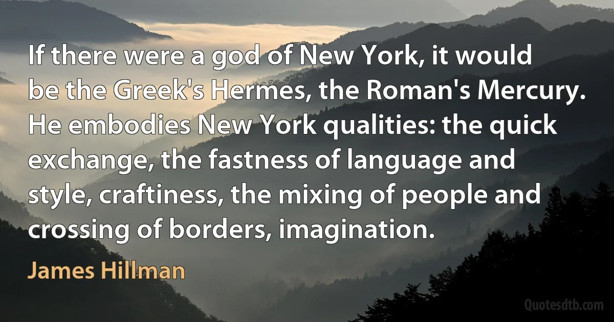 If there were a god of New York, it would be the Greek's Hermes, the Roman's Mercury. He embodies New York qualities: the quick exchange, the fastness of language and style, craftiness, the mixing of people and crossing of borders, imagination. (James Hillman)