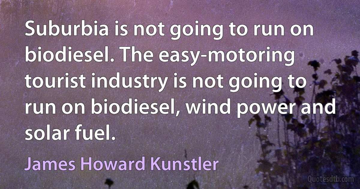 Suburbia is not going to run on biodiesel. The easy-motoring tourist industry is not going to run on biodiesel, wind power and solar fuel. (James Howard Kunstler)