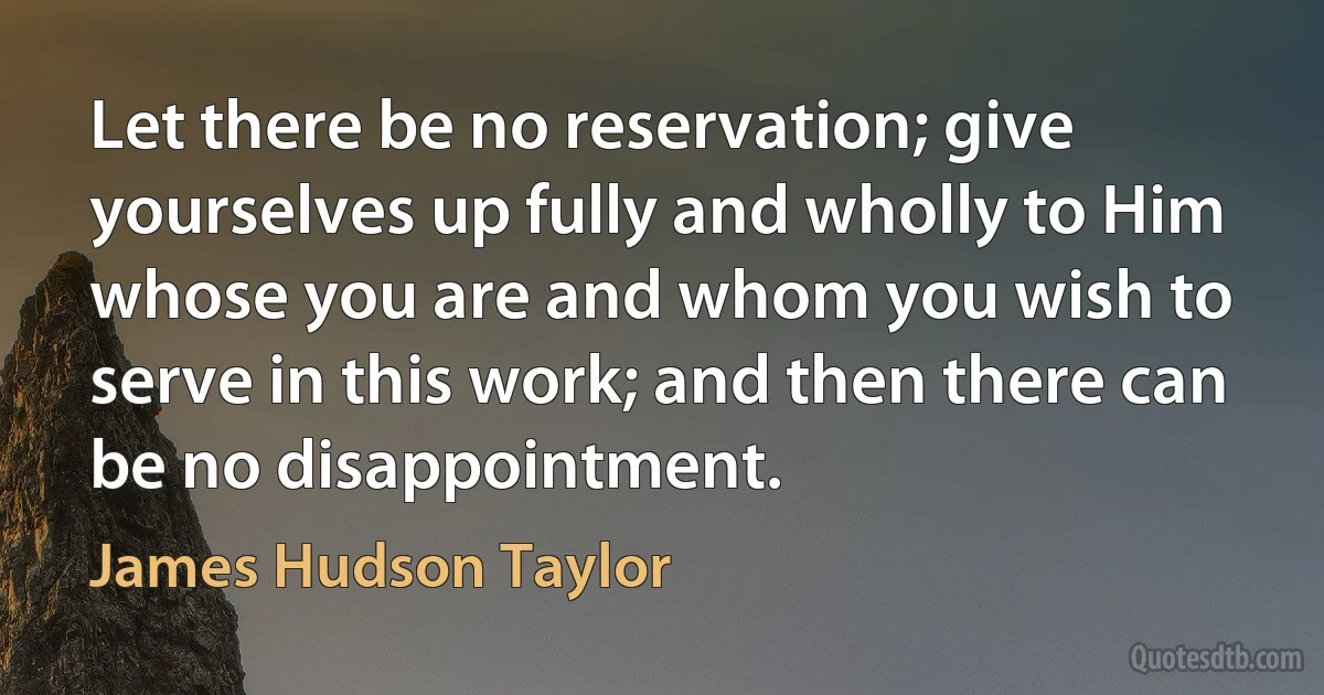 Let there be no reservation; give yourselves up fully and wholly to Him whose you are and whom you wish to serve in this work; and then there can be no disappointment. (James Hudson Taylor)