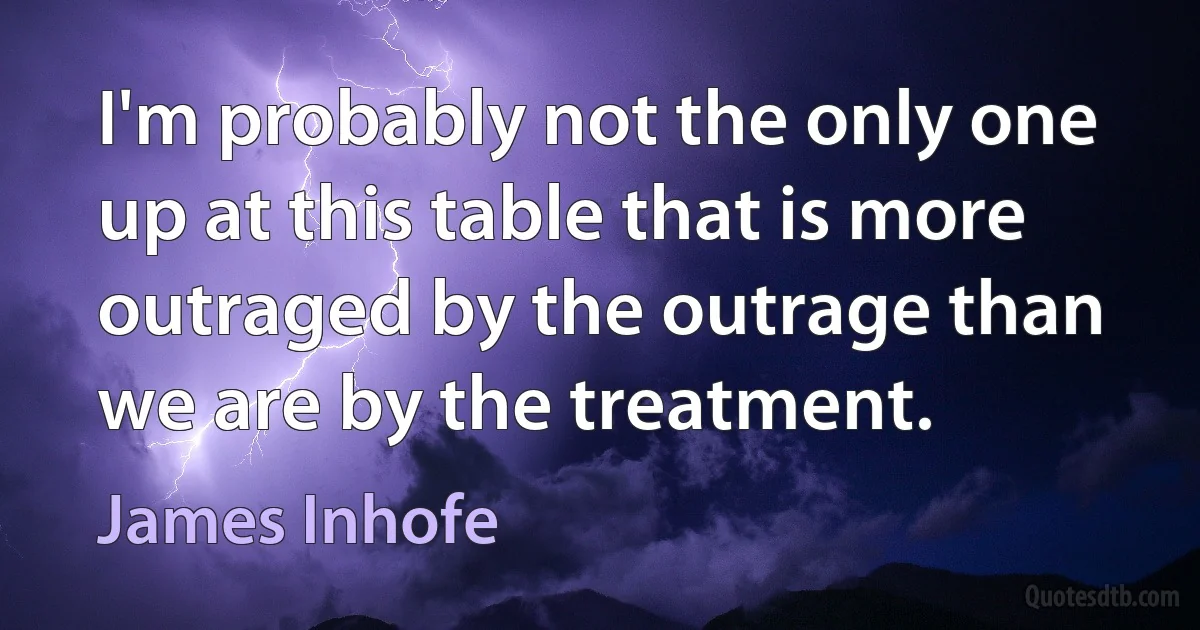 I'm probably not the only one up at this table that is more outraged by the outrage than we are by the treatment. (James Inhofe)