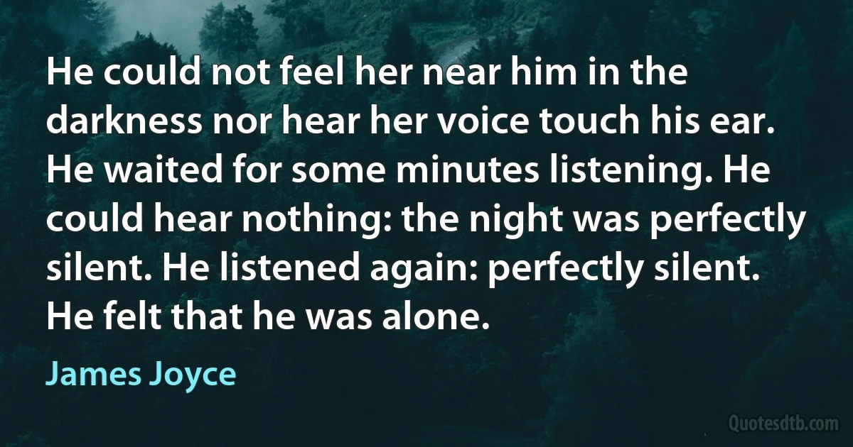 He could not feel her near him in the darkness nor hear her voice touch his ear. He waited for some minutes listening. He could hear nothing: the night was perfectly silent. He listened again: perfectly silent. He felt that he was alone. (James Joyce)