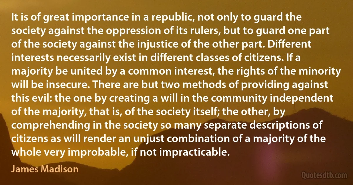 It is of great importance in a republic, not only to guard the society against the oppression of its rulers, but to guard one part of the society against the injustice of the other part. Different interests necessarily exist in different classes of citizens. If a majority be united by a common interest, the rights of the minority will be insecure. There are but two methods of providing against this evil: the one by creating a will in the community independent of the majority, that is, of the society itself; the other, by comprehending in the society so many separate descriptions of citizens as will render an unjust combination of a majority of the whole very improbable, if not impracticable. (James Madison)