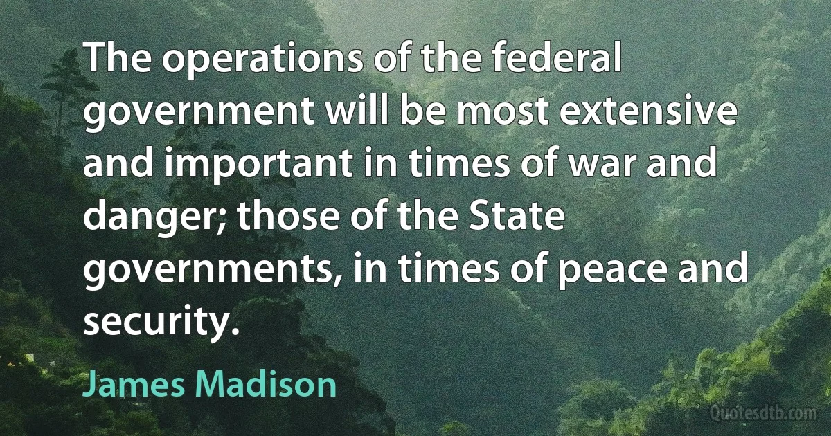 The operations of the federal government will be most extensive and important in times of war and danger; those of the State governments, in times of peace and security. (James Madison)