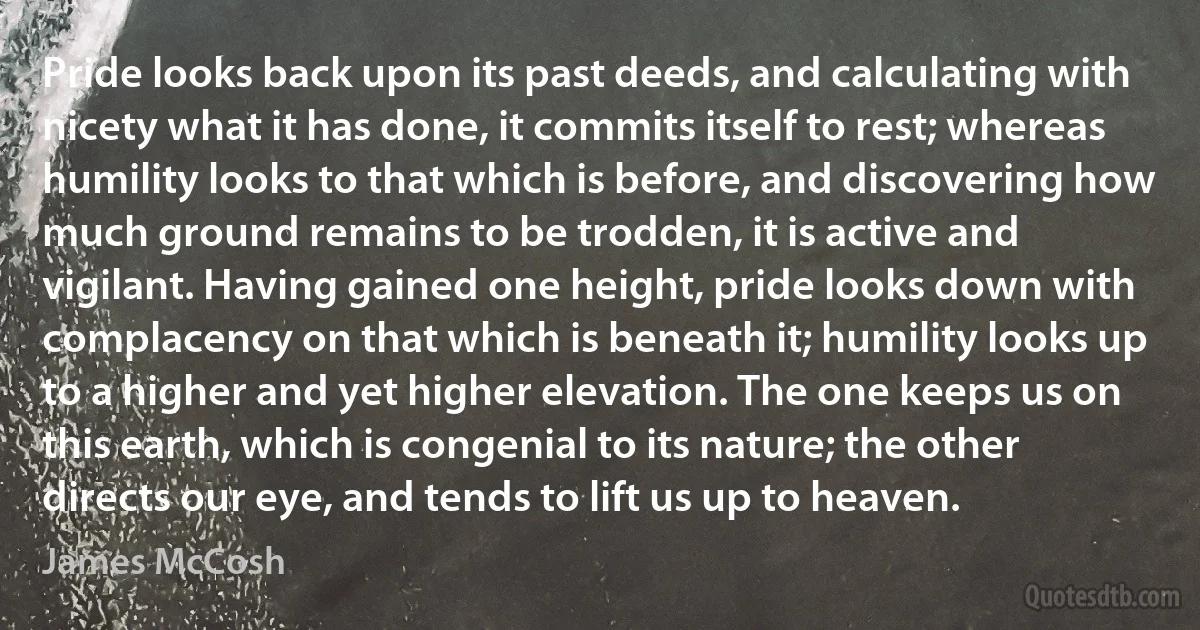 Pride looks back upon its past deeds, and calculating with nicety what it has done, it commits itself to rest; whereas humility looks to that which is before, and discovering how much ground remains to be trodden, it is active and vigilant. Having gained one height, pride looks down with complacency on that which is beneath it; humility looks up to a higher and yet higher elevation. The one keeps us on this earth, which is congenial to its nature; the other directs our eye, and tends to lift us up to heaven. (James McCosh)