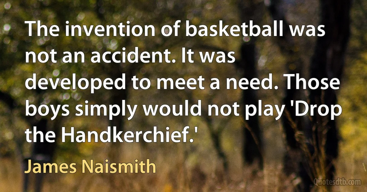 The invention of basketball was not an accident. It was developed to meet a need. Those boys simply would not play 'Drop the Handkerchief.' (James Naismith)