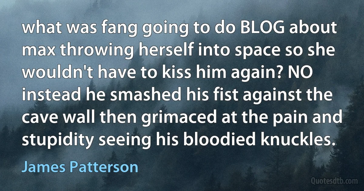 what was fang going to do BLOG about max throwing herself into space so she wouldn't have to kiss him again? NO instead he smashed his fist against the cave wall then grimaced at the pain and stupidity seeing his bloodied knuckles. (James Patterson)