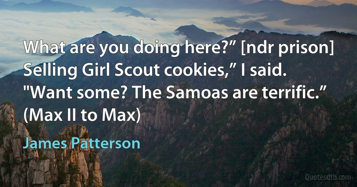 What are you doing here?” [ndr prison]
Selling Girl Scout cookies,” I said. "Want some? The Samoas are terrific.”
(Max II to Max) (James Patterson)