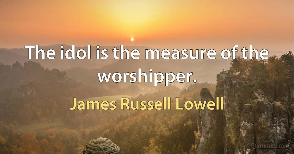 The idol is the measure of the worshipper. (James Russell Lowell)