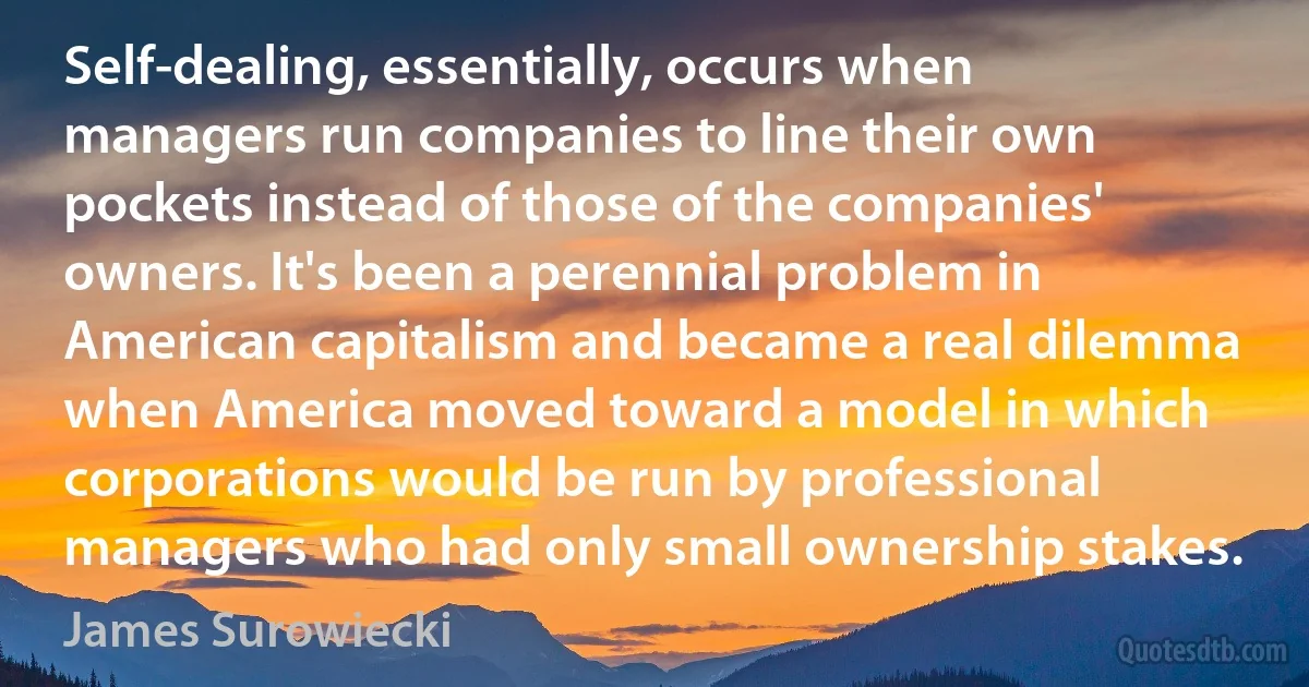 Self-dealing, essentially, occurs when managers run companies to line their own pockets instead of those of the companies' owners. It's been a perennial problem in American capitalism and became a real dilemma when America moved toward a model in which corporations would be run by professional managers who had only small ownership stakes. (James Surowiecki)