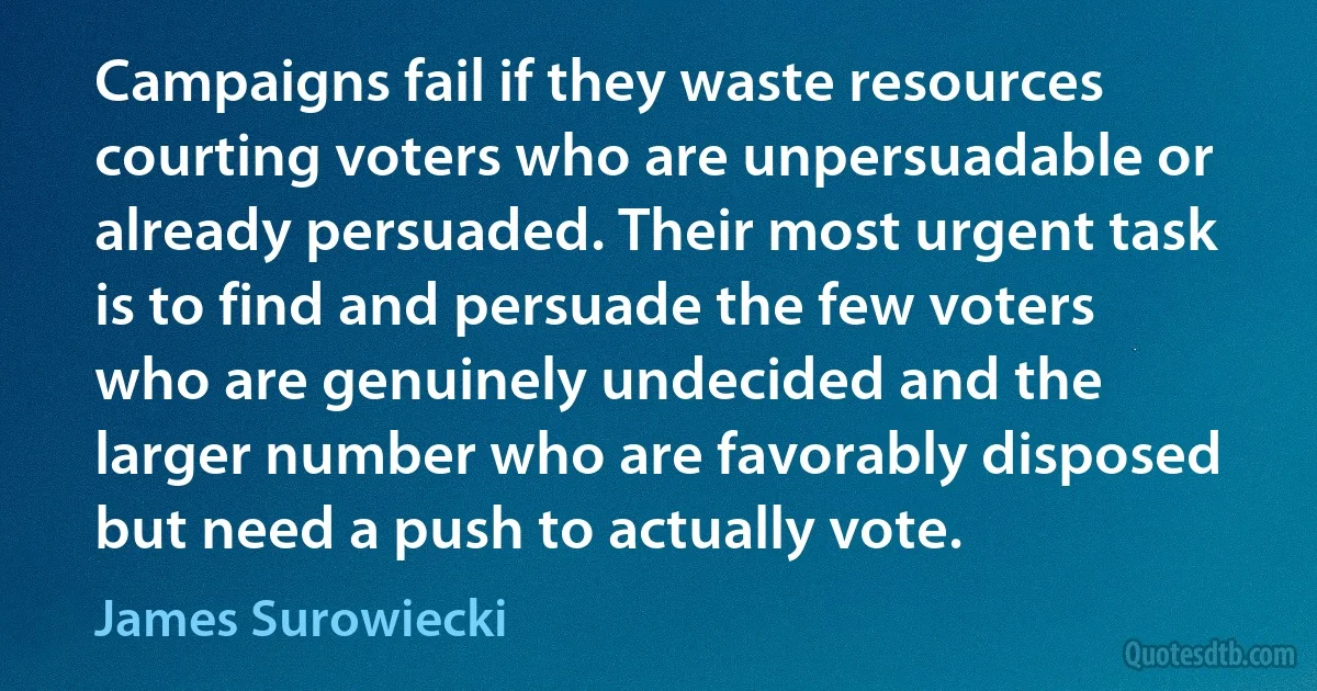 Campaigns fail if they waste resources courting voters who are unpersuadable or already persuaded. Their most urgent task is to find and persuade the few voters who are genuinely undecided and the larger number who are favorably disposed but need a push to actually vote. (James Surowiecki)