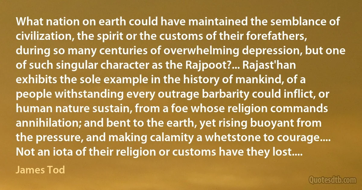 What nation on earth could have maintained the semblance of civilization, the spirit or the customs of their forefathers, during so many centuries of overwhelming depression, but one of such singular character as the Rajpoot?... Rajast'han exhibits the sole example in the history of mankind, of a people withstanding every outrage barbarity could inflict, or human nature sustain, from a foe whose religion commands annihilation; and bent to the earth, yet rising buoyant from the pressure, and making calamity a whetstone to courage.... Not an iota of their religion or customs have they lost.... (James Tod)