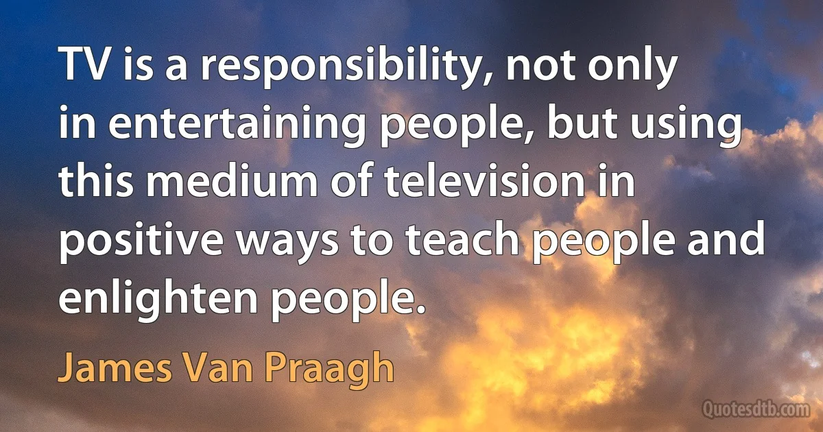 TV is a responsibility, not only in entertaining people, but using this medium of television in positive ways to teach people and enlighten people. (James Van Praagh)