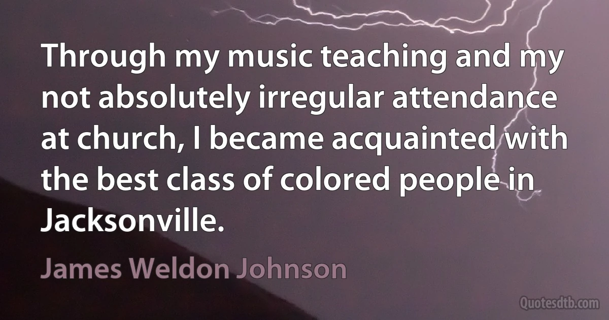 Through my music teaching and my not absolutely irregular attendance at church, I became acquainted with the best class of colored people in Jacksonville. (James Weldon Johnson)