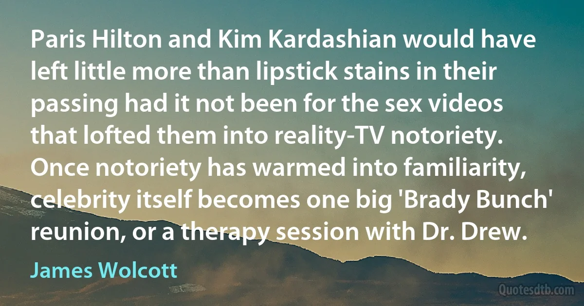 Paris Hilton and Kim Kardashian would have left little more than lipstick stains in their passing had it not been for the sex videos that lofted them into reality-TV notoriety. Once notoriety has warmed into familiarity, celebrity itself becomes one big 'Brady Bunch' reunion, or a therapy session with Dr. Drew. (James Wolcott)