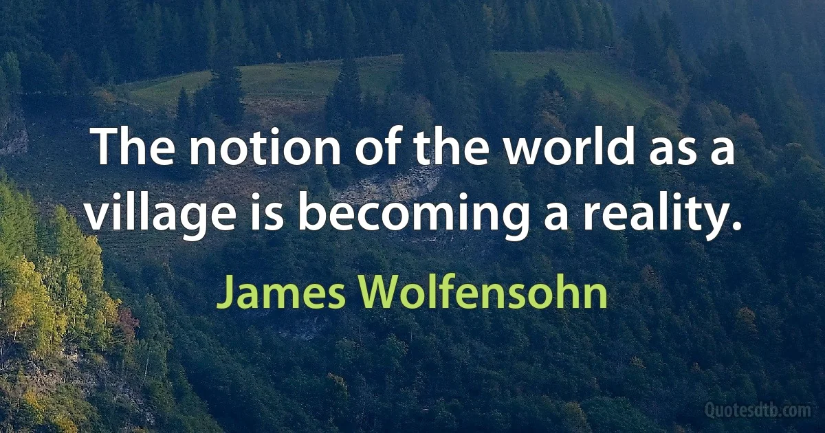 The notion of the world as a village is becoming a reality. (James Wolfensohn)