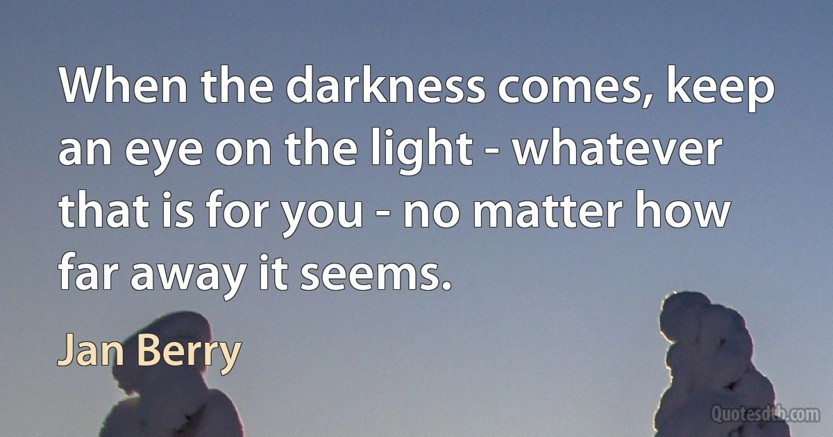 When the darkness comes, keep an eye on the light - whatever that is for you - no matter how far away it seems. (Jan Berry)