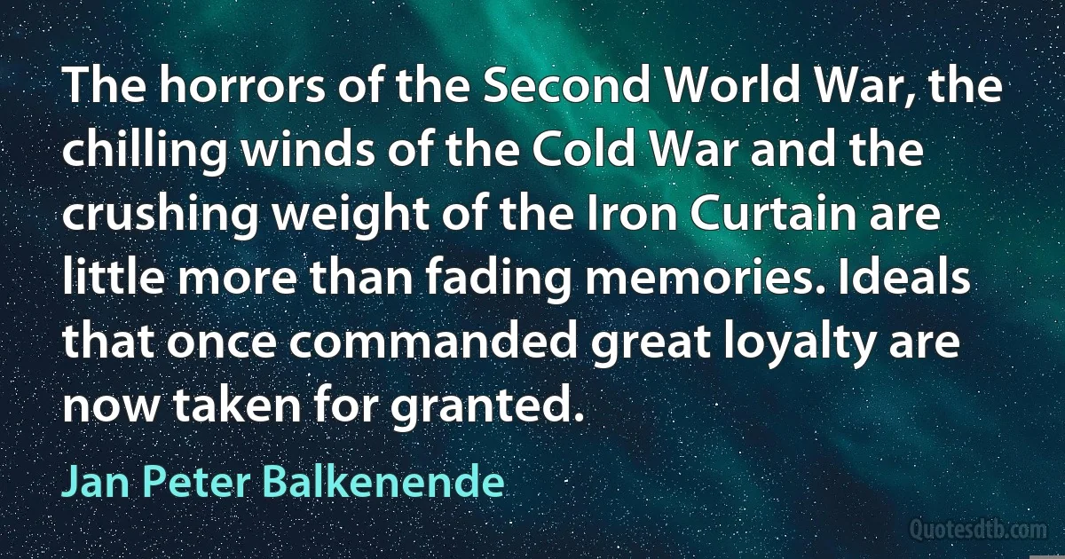 The horrors of the Second World War, the chilling winds of the Cold War and the crushing weight of the Iron Curtain are little more than fading memories. Ideals that once commanded great loyalty are now taken for granted. (Jan Peter Balkenende)