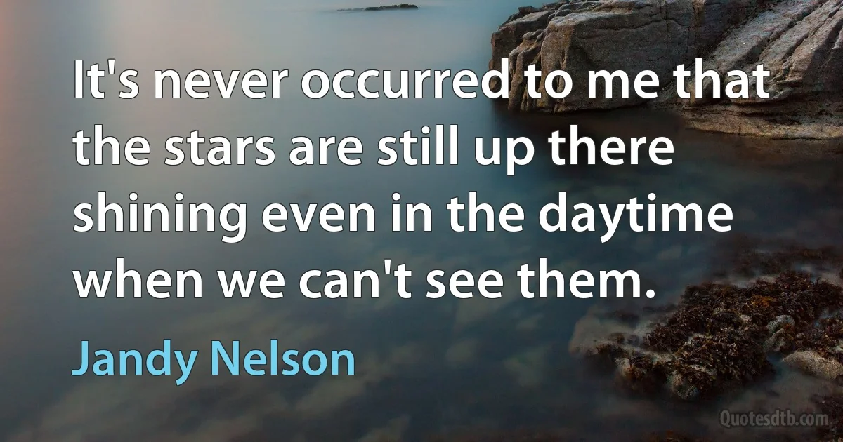 It's never occurred to me that the stars are still up there shining even in the daytime when we can't see them. (Jandy Nelson)