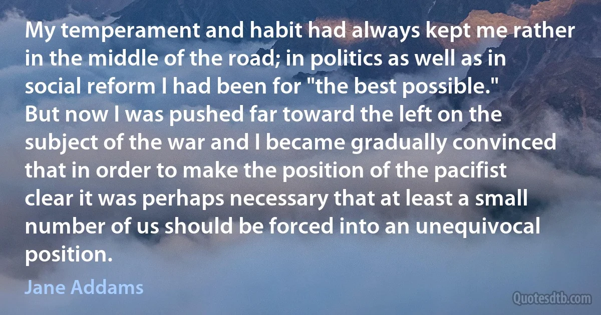 My temperament and habit had always kept me rather in the middle of the road; in politics as well as in social reform I had been for "the best possible." But now I was pushed far toward the left on the subject of the war and I became gradually convinced that in order to make the position of the pacifist clear it was perhaps necessary that at least a small number of us should be forced into an unequivocal position. (Jane Addams)