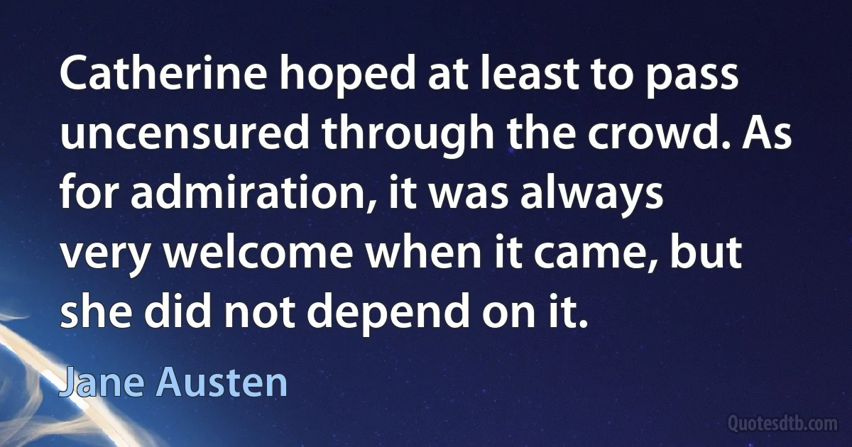 Catherine hoped at least to pass uncensured through the crowd. As for admiration, it was always very welcome when it came, but she did not depend on it. (Jane Austen)