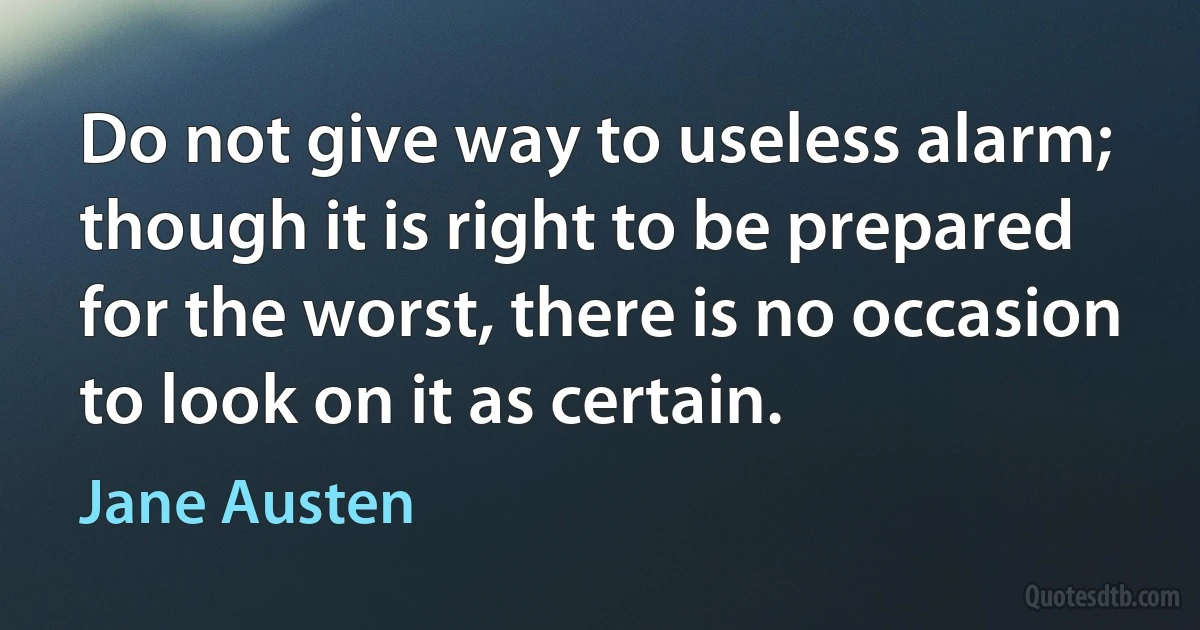 Do not give way to useless alarm; though it is right to be prepared for the worst, there is no occasion to look on it as certain. (Jane Austen)