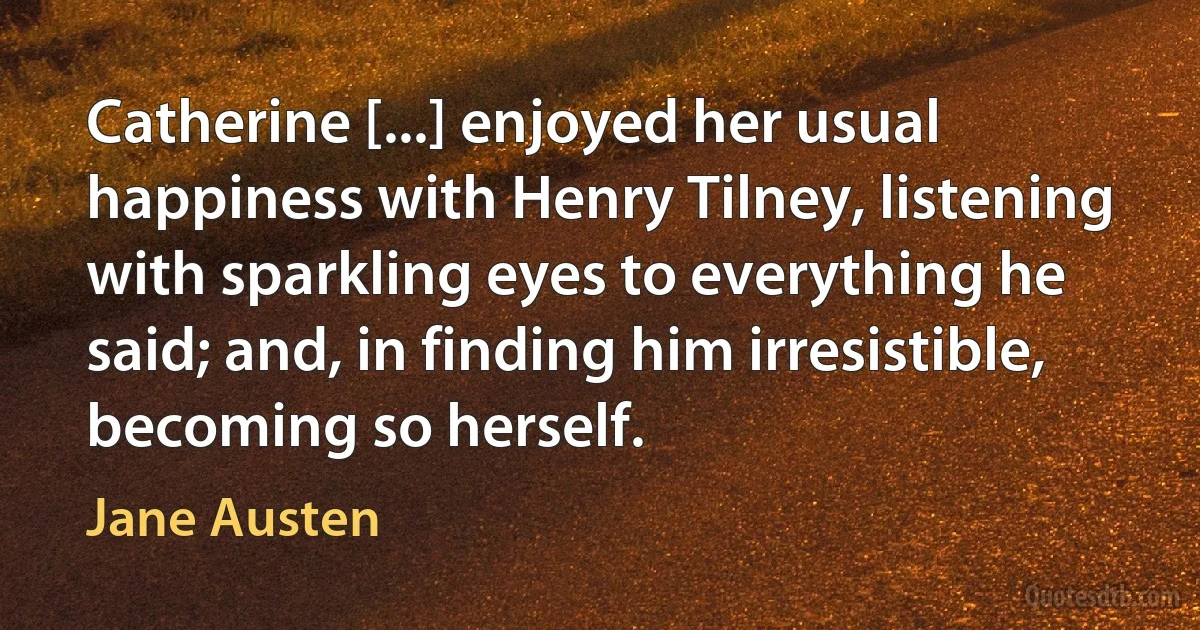 Catherine [...] enjoyed her usual happiness with Henry Tilney, listening with sparkling eyes to everything he said; and, in finding him irresistible, becoming so herself. (Jane Austen)